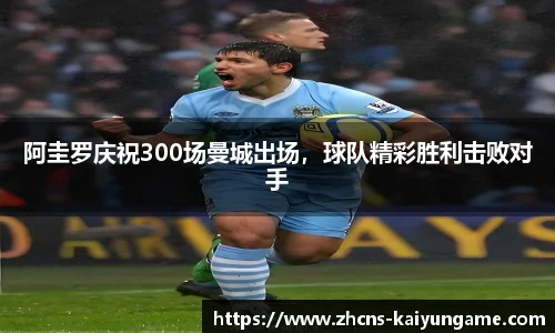 阿圭罗庆祝300场曼城出场，球队精彩胜利击败对手